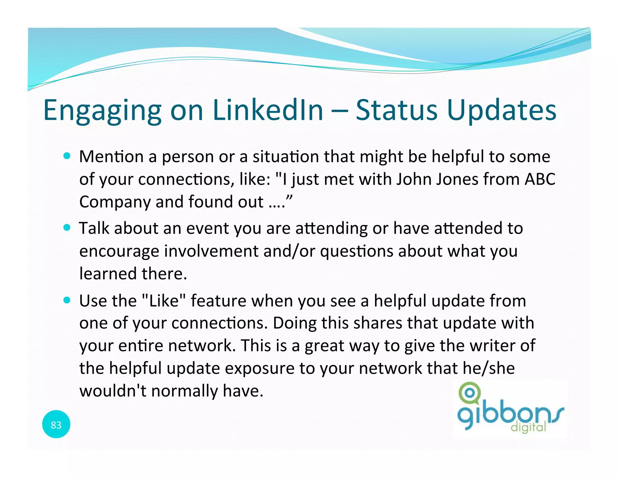 83	
  
Engaging	
  on	
  LinkedIn	
  –	
  Status	
  Updates	
  
—  Men0on	
  a	
  person	
  or	
  a	
  situa0on	
  that	
  might	
  be	
  helpful	
  to	
  some	
  
of	
  your	
  connec0ons,	
  like:	
  "I	
  just	
  met	
  with	
  John	
  Jones	
  from	
  ABC	
  
Company	
  and	
  found	
  out	
  ….”	
  
—  Talk	
  about	
  an	
  event	
  you	
  are	
  aoending	
  or	
  have	
  aoended	
  to	
  
encourage	
  involvement	
  and/or	
  ques0ons	
  about	
  what	
  you	
  
learned	
  there.	
  
—  Use	
  the	
  "Like"	
  feature	
  when	
  you	
  see	
  a	
  helpful	
  update	
  from	
  
one	
  of	
  your	
  connec0ons.	
  Doing	
  this	
  shares	
  that	
  update	
  with	
  
your	
  en0re	
  network.	
  This	
  is	
  a	
  great	
  way	
  to	
  give	
  the	
  writer	
  of	
  
the	
  helpful	
  update	
  exposure	
  to	
  your	
  network	
  that	
  he/she	
  
wouldn't	
  normally	
  have.	
  
83
 