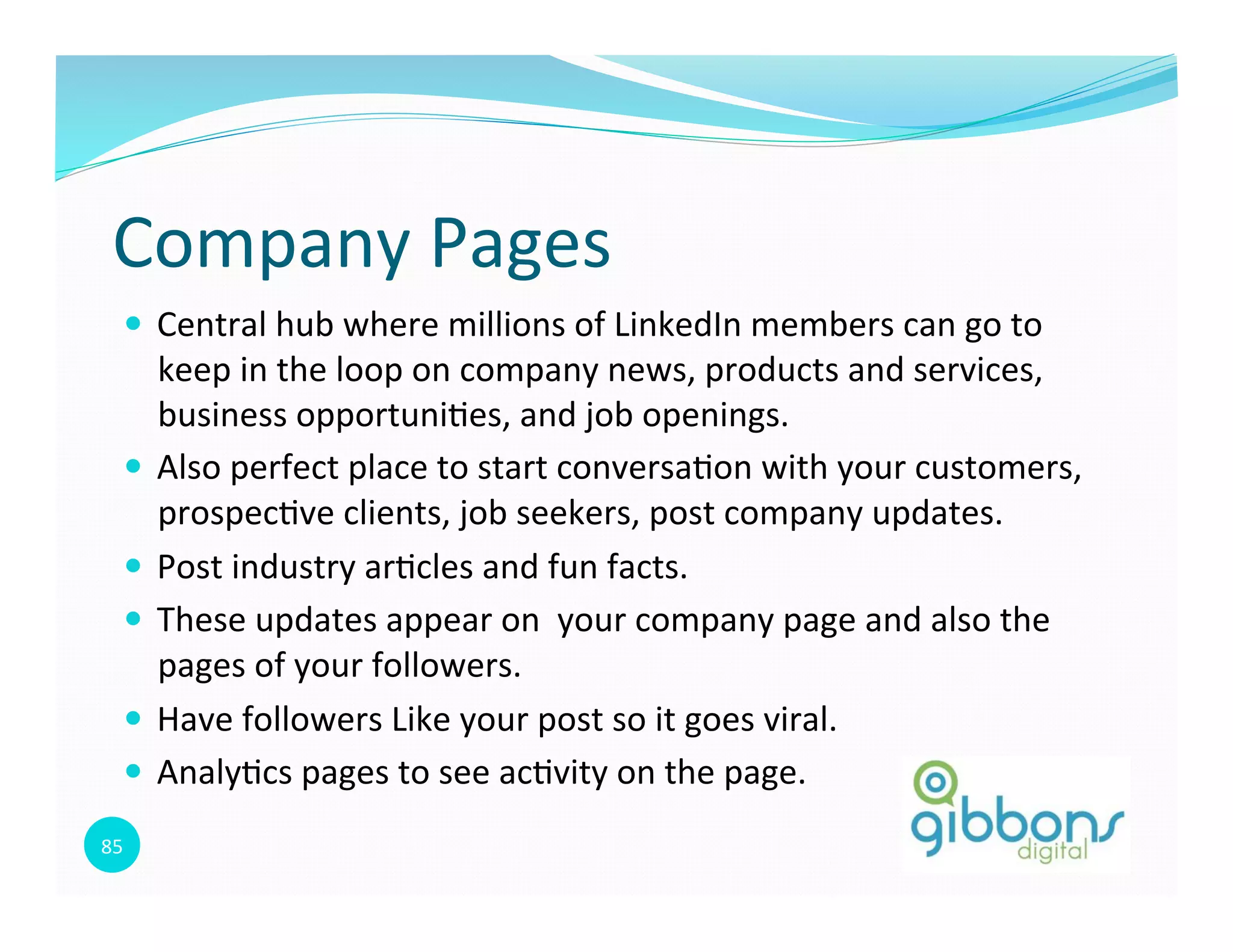 85	
  
Company	
  Pages	
  
—  Central	
  hub	
  where	
  millions	
  of	
  LinkedIn	
  members	
  can	
  go	
  to	
  
keep	
  in	
  the	
  loop	
  on	
  company	
  news,	
  products	
  and	
  services,	
  
business	
  opportuni0es,	
  and	
  job	
  openings.	
  
—  Also	
  perfect	
  place	
  to	
  start	
  conversa0on	
  with	
  your	
  customers,	
  
prospec0ve	
  clients,	
  job	
  seekers,	
  post	
  company	
  updates.	
  
—  Post	
  industry	
  ar0cles	
  and	
  fun	
  facts.	
  
—  These	
  updates	
  appear	
  on	
  	
  your	
  company	
  page	
  and	
  also	
  the	
  
pages	
  of	
  your	
  followers.	
  
—  Have	
  followers	
  Like	
  your	
  post	
  so	
  it	
  goes	
  viral.	
  
—  Analy0cs	
  pages	
  to	
  see	
  ac0vity	
  on	
  the	
  page.	
  
85
 