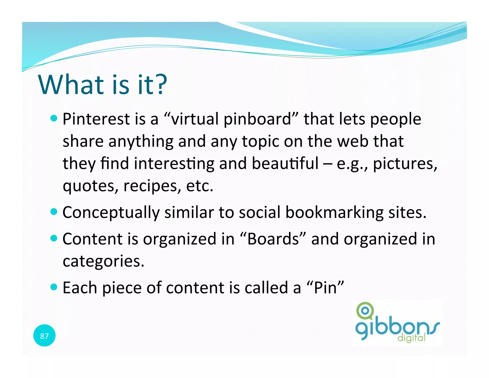 87	
  
What	
  is	
  it?	
  
— Pinterest	
  is	
  a	
  “virtual	
  pinboard”	
  that	
  lets	
  people	
  
share	
  anything	
  and	
  any	
  topic	
  on	
  the	
  web	
  that	
  
they	
  ﬁnd	
  interes0ng	
  and	
  beau0ful	
  –	
  e.g.,	
  pictures,	
  
quotes,	
  recipes,	
  etc.	
  	
  
— Conceptually	
  similar	
  to	
  social	
  bookmarking	
  sites.	
  
— Content	
  is	
  organized	
  in	
  “Boards”	
  and	
  organized	
  in	
  
categories.	
  	
  
— Each	
  piece	
  of	
  content	
  is	
  called	
  a	
  “Pin”	
  
 