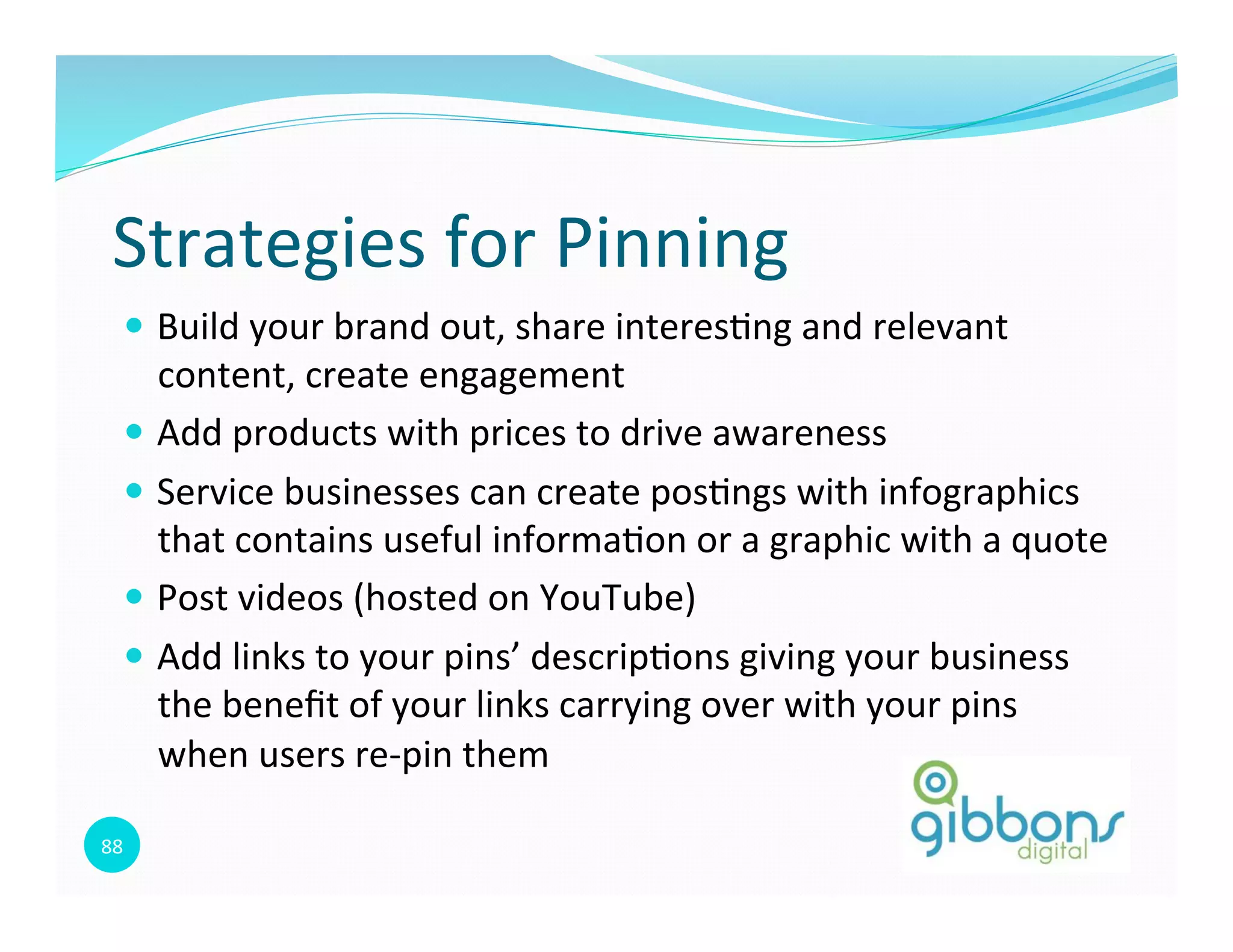 88	
  
Strategies	
  for	
  Pinning	
  
—  Build	
  your	
  brand	
  out,	
  share	
  interes0ng	
  and	
  relevant	
  
content,	
  create	
  engagement	
  
—  Add	
  products	
  with	
  prices	
  to	
  drive	
  awareness	
  	
  
—  Service	
  businesses	
  can	
  create	
  pos0ngs	
  with	
  infographics	
  
that	
  contains	
  useful	
  informa0on	
  or	
  a	
  graphic	
  with	
  a	
  quote	
  
—  Post	
  videos	
  (hosted	
  on	
  YouTube)	
  
—  Add	
  links	
  to	
  your	
  pins’	
  descrip0ons	
  giving	
  your	
  business	
  
the	
  beneﬁt	
  of	
  your	
  links	
  carrying	
  over	
  with	
  your	
  pins	
  
when	
  users	
  re-­‐pin	
  them	
  
88
 