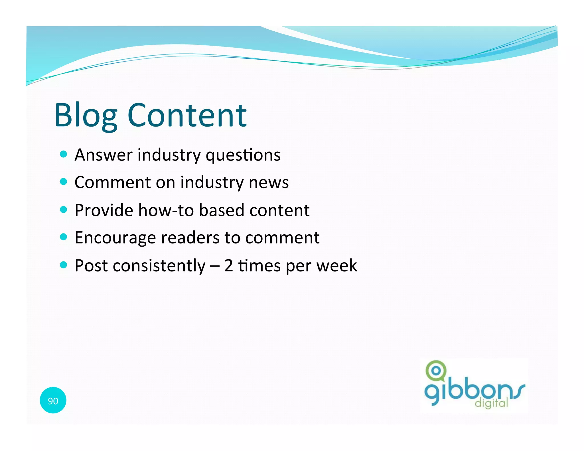 90	
  
Blog	
  Content	
  
—  Answer	
  industry	
  ques0ons	
  
—  Comment	
  on	
  industry	
  news	
  
—  Provide	
  how-­‐to	
  based	
  content	
  
—  Encourage	
  readers	
  to	
  comment	
  
—  Post	
  consistently	
  –	
  2	
  0mes	
  per	
  week	
  
 