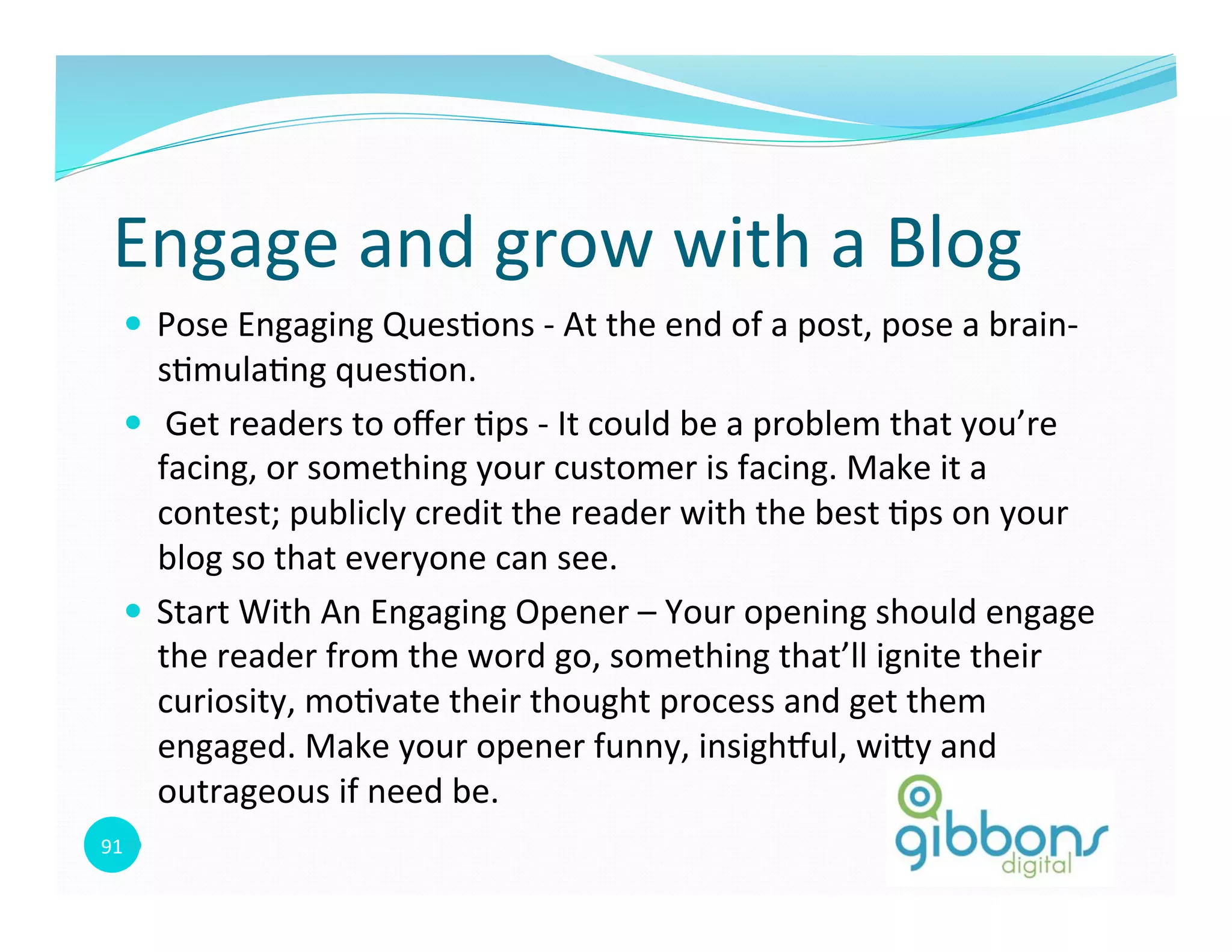 91	
  
Engage	
  and	
  grow	
  with	
  a	
  Blog	
  
—  Pose	
  Engaging	
  Ques0ons	
  -­‐	
  At	
  the	
  end	
  of	
  a	
  post,	
  pose	
  a	
  brain-­‐
s0mula0ng	
  ques0on.	
  	
  
—  	
  Get	
  readers	
  to	
  oﬀer	
  0ps	
  -­‐	
  It	
  could	
  be	
  a	
  problem	
  that	
  you’re	
  
facing,	
  or	
  something	
  your	
  customer	
  is	
  facing.	
  Make	
  it	
  a	
  
contest;	
  publicly	
  credit	
  the	
  reader	
  with	
  the	
  best	
  0ps	
  on	
  your	
  
blog	
  so	
  that	
  everyone	
  can	
  see.	
  
—  Start	
  With	
  An	
  Engaging	
  Opener	
  –	
  Your	
  opening	
  should	
  engage	
  
the	
  reader	
  from	
  the	
  word	
  go,	
  something	
  that’ll	
  ignite	
  their	
  
curiosity,	
  mo0vate	
  their	
  thought	
  process	
  and	
  get	
  them	
  
engaged.	
  Make	
  your	
  opener	
  funny,	
  insighqul,	
  wioy	
  and	
  
outrageous	
  if	
  need	
  be.	
  
—  	
  	
  
 
