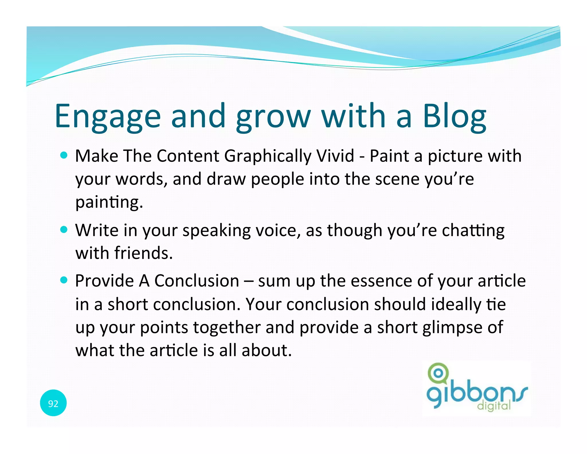 92	
  
Engage	
  and	
  grow	
  with	
  a	
  Blog	
  
—  Make	
  The	
  Content	
  Graphically	
  Vivid	
  -­‐	
  Paint	
  a	
  picture	
  with	
  
your	
  words,	
  and	
  draw	
  people	
  into	
  the	
  scene	
  you’re	
  
pain0ng.	
  
—  Write	
  in	
  your	
  speaking	
  voice,	
  as	
  though	
  you’re	
  chapng	
  
with	
  friends.	
  	
  
—  Provide	
  A	
  Conclusion	
  –	
  sum	
  up	
  the	
  essence	
  of	
  your	
  ar0cle	
  
in	
  a	
  short	
  conclusion.	
  Your	
  conclusion	
  should	
  ideally	
  0e	
  
up	
  your	
  points	
  together	
  and	
  provide	
  a	
  short	
  glimpse	
  of	
  
what	
  the	
  ar0cle	
  is	
  all	
  about.	
  
 