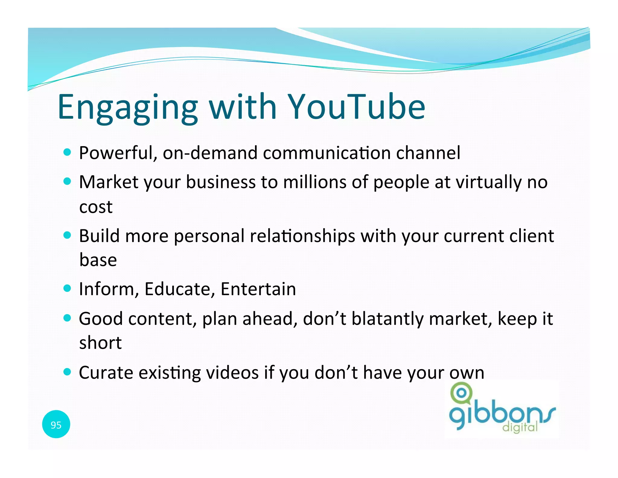 95	
  
Engaging	
  with	
  YouTube	
  
—  Powerful,	
  on-­‐demand	
  communica0on	
  channel	
  
—  Market	
  your	
  business	
  to	
  millions	
  of	
  people	
  at	
  virtually	
  no	
  
cost	
  
—  Build	
  more	
  personal	
  rela0onships	
  with	
  your	
  current	
  client	
  
base	
  
—  Inform,	
  Educate,	
  Entertain	
  
—  Good	
  content,	
  plan	
  ahead,	
  don’t	
  blatantly	
  market,	
  keep	
  it	
  
short	
  
—  Curate	
  exis0ng	
  videos	
  if	
  you	
  don’t	
  have	
  your	
  own	
  
 
