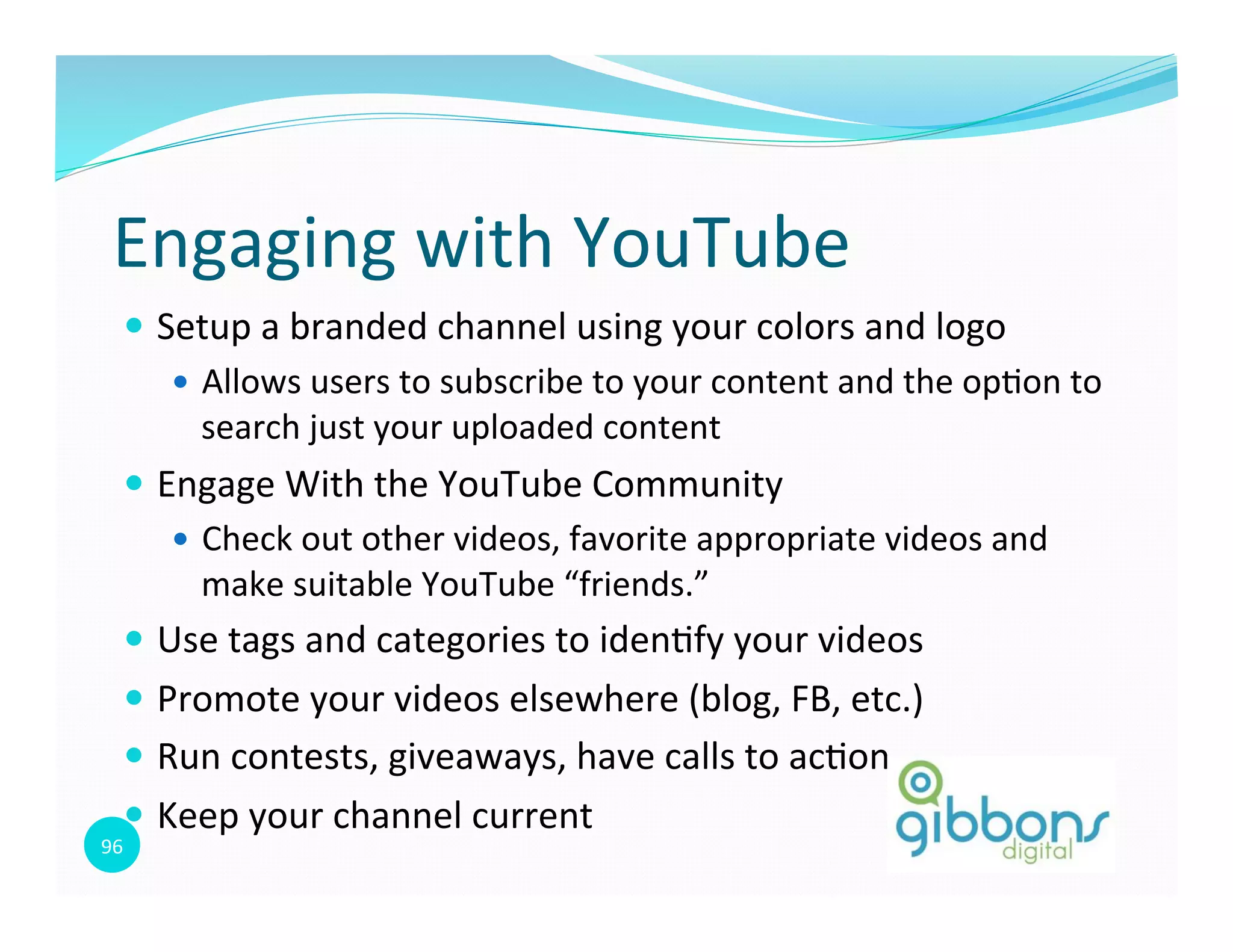 96	
  
Engaging	
  with	
  YouTube	
  
—  Setup	
  a	
  branded	
  channel	
  using	
  your	
  colors	
  and	
  logo	
  
—  Allows	
  users	
  to	
  subscribe	
  to	
  your	
  content	
  and	
  the	
  op0on	
  to	
  
search	
  just	
  your	
  uploaded	
  content	
  
—  Engage	
  With	
  the	
  YouTube	
  Community	
  
—  Check	
  out	
  other	
  videos,	
  favorite	
  appropriate	
  videos	
  and	
  
make	
  suitable	
  YouTube	
  “friends.”	
  
—  Use	
  tags	
  and	
  categories	
  to	
  iden0fy	
  your	
  videos	
  
—  Promote	
  your	
  videos	
  elsewhere	
  (blog,	
  FB,	
  etc.)	
  
—  Run	
  contests,	
  giveaways,	
  have	
  calls	
  to	
  ac0on	
  
—  Keep	
  your	
  channel	
  current	
  
 