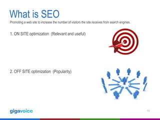 What is SEO
Promoting a web site to increase the number of visitors the site receives from search engines.

1. ON SITE optimization (Relevant and useful)

2. OFF SITE optimization (Popularity)

10

 