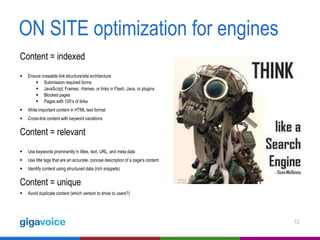 ON SITE optimization for engines
Content = indexed


Ensure crawable link structure/site architecture
 Submission required forms
 JavaScript, Frames, -frames. or links in Flash, Java, or plugins
 Blocked pages
 Pages with 100’s of links



Write important content in HTML text format



Cross-link content with keyword variations

Content = relevant


Use keywords prominently in titles, text, URL, and meta data



Use title tags that are an accurate, concise description of a page's content



Identify content using structured data (rich snippets)

Content = unique


Avoid duplicate content (which version to show to users?)

12

 