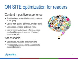 ON SITE optimization for readers
Content = positive experience
 Provide direct, actionable information relevant
to the query
 Deliver high quality, legitimate, credible content
 Use articles, images, and multi-media
 User engagement metrics = Time on page,
number of comments, number of shares,
bounce rate, etc.

Site = usable
 Easy to use, navigate, and understand
 Professionally designed and accessible to
modern browsers
13

 