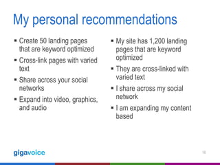 My personal recommendations
 Create 50 landing pages
that are keyword optimized
 Cross-link pages with varied
text
 Share across your social
networks
 Expand into video, graphics,
and audio

 My site has 1,200 landing
pages that are keyword
optimized
 They are cross-linked with
varied text
 I share across my social
network
 I am expanding my content
based

16

 