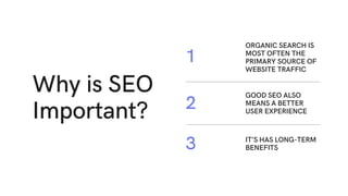 Why is SEO
Important?
ORGANIC SEARCH IS
MOST OFTEN THE
PRIMARY SOURCE OF
WEBSITE TRAFFIC
1
GOOD SEO ALSO
MEANS A BETTER
USER EXPERIENCE
2
IT’S HAS LONG-TERM
BENEFITS
3
 