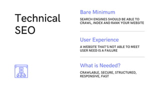 Technical
SEO
A WEBSITE THAT'S NOT ABLE TO MEET
USER NEED IS A FAILURE
User Experience
CRAWLABLE, SECURE, STRUCTURED,
RESPONSIVE, FAST
What is Needed?
SEARCH ENGINES SHOULD BE ABLE TO
CRAWL, INDEX AND RANK YOUR WEBSITE
Bare Minimum
 