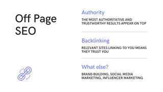 Off Page
SEO
RELEVANT SITES LINKING TO YOU MEANS
THEY TRUST YOU
Backlinking
BRAND BUILDING, SOCIAL MEDIA
MARKETING, INFLUENCER MARKETING
What else?
THE MOST AUTHORITATIVE AND
TRUSTWORTHY RESULTS APPEAR ON TOP
Authority
 