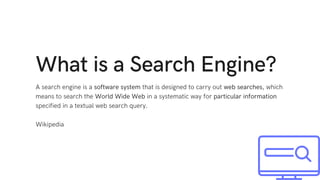 What is a Search Engine?
A search engine is a software system that is designed to carry out web searches, which
means to search the World Wide Web in a systematic way for particular information
specified in a textual web search query.
Wikipedia
 