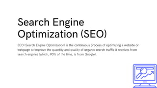 Search Engine
Optimization (SEO)
SEO (Search Engine Optimization) is the continuous process of optimizing a website or
webpage to improve the quantity and quality of organic search traffic it receives from
search engines (which, 90% of the time, is from Google).
 