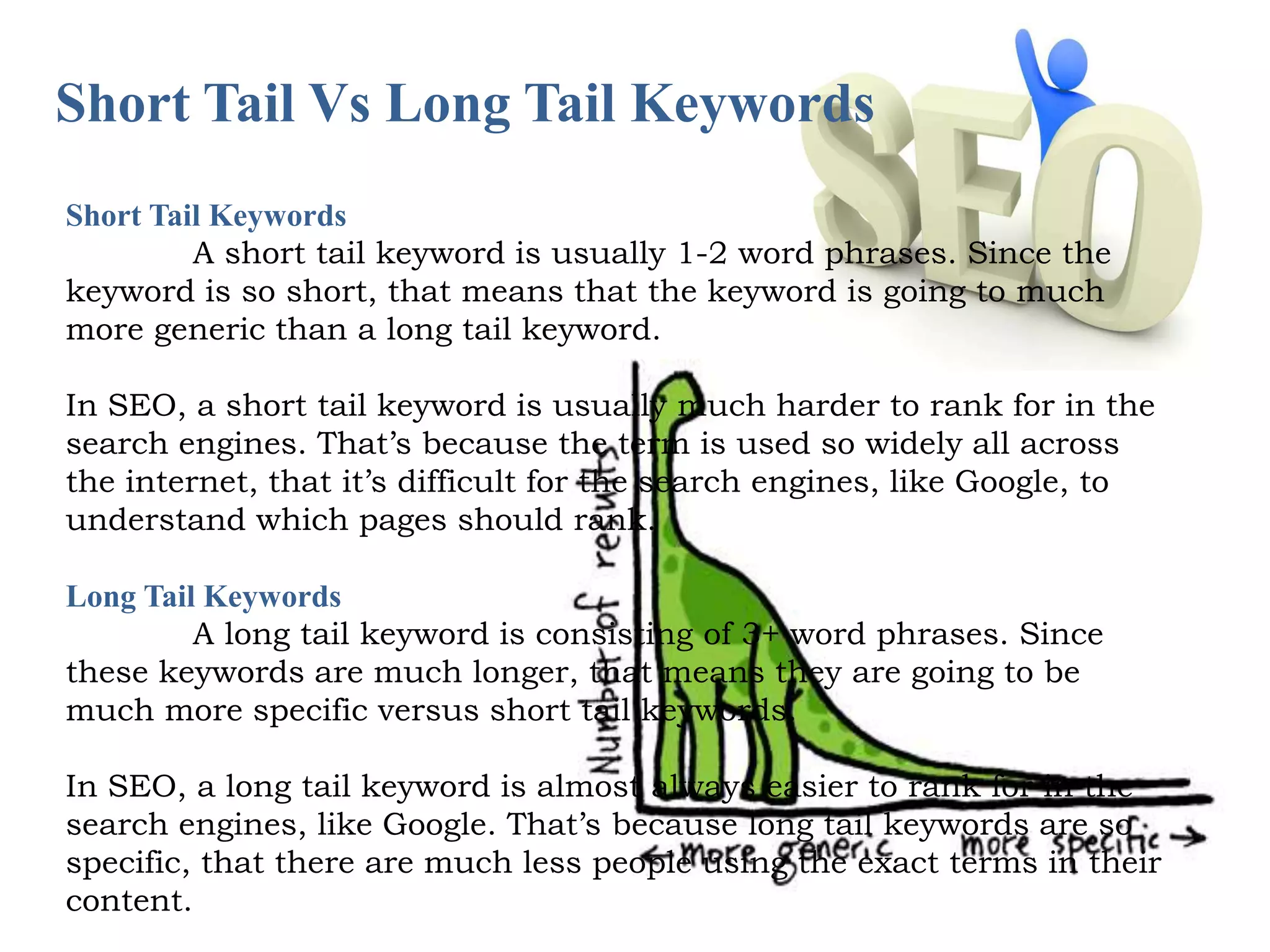Short Tail Vs Long Tail Keywords 
Short Tail Keywords 
A short tail keyword is usually 1-2 word phrases. Since the 
keyword is so short, that means that the keyword is going to much 
more generic than a long tail keyword. 
In SEO, a short tail keyword is usually much harder to rank for in the 
search engines. That’s because the term is used so widely all across 
the internet, that it’s difficult for the search engines, like Google, to 
understand which pages should rank. 
Long Tail Keywords 
A long tail keyword is consisting of 3+ word phrases. Since 
these keywords are much longer, that means they are going to be 
much more specific versus short tail keywords. 
In SEO, a long tail keyword is almost always easier to rank for in the 
search engines, like Google. That’s because long tail keywords are so 
specific, that there are much less people using the exact terms in their 
content. 
 