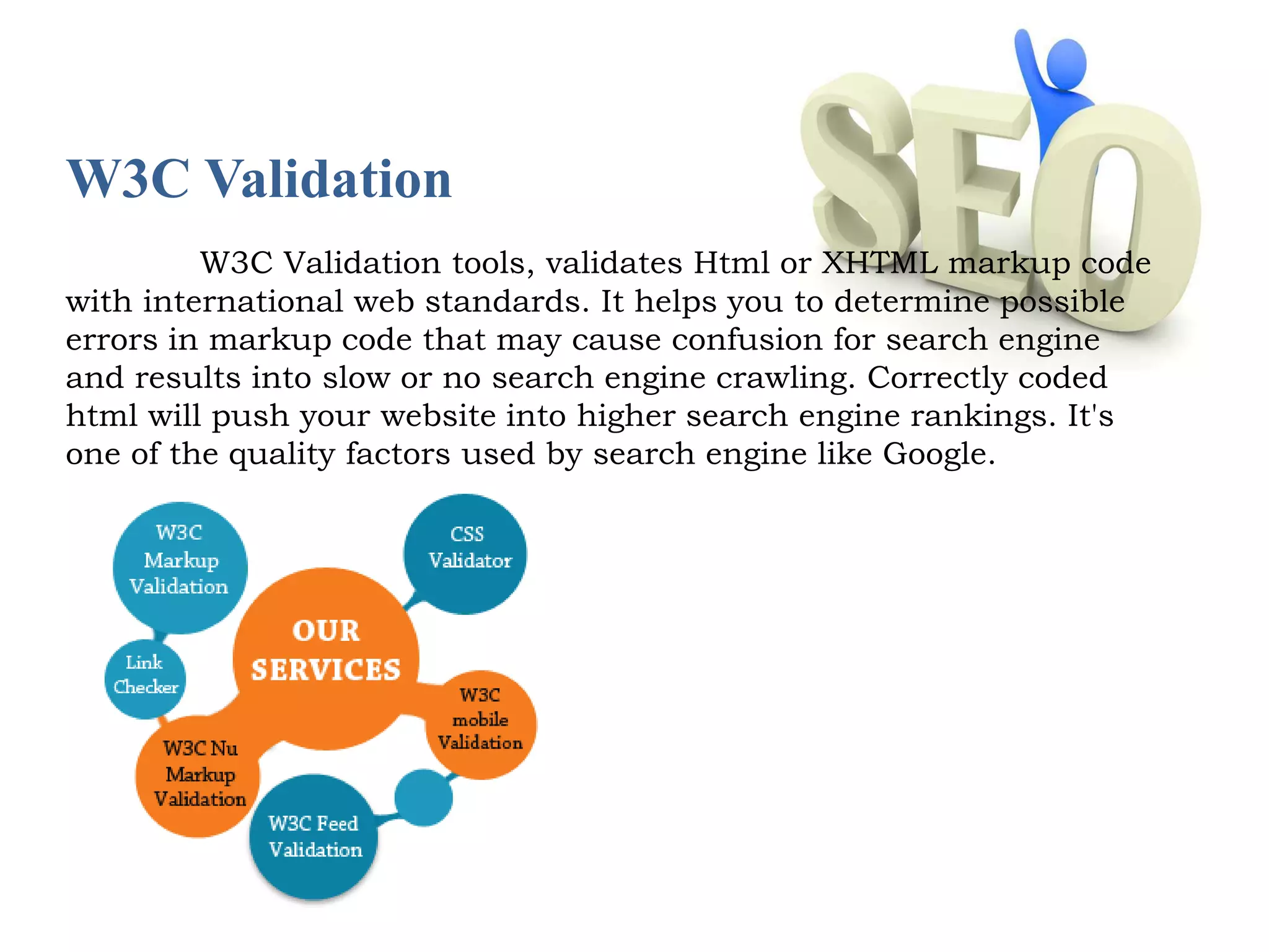 W3C Validation 
W3C Validation tools, validates Html or XHTML markup code 
with international web standards. It helps you to determine possible 
errors in markup code that may cause confusion for search engine 
and results into slow or no search engine crawling. Correctly coded 
html will push your website into higher search engine rankings. It's 
one of the quality factors used by search engine like Google. 
 