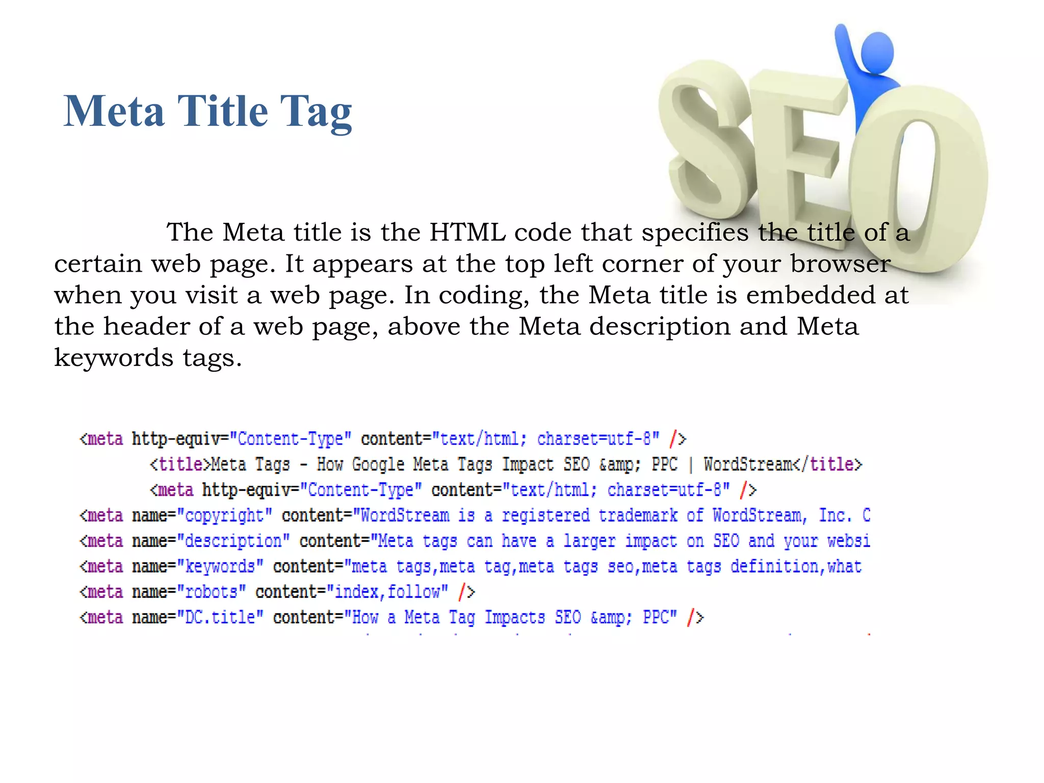 Meta Title Tag 
The Meta title is the HTML code that specifies the title of a 
certain web page. It appears at the top left corner of your browser 
when you visit a web page. In coding, the Meta title is embedded at 
the header of a web page, above the Meta description and Meta 
keywords tags. 
 
