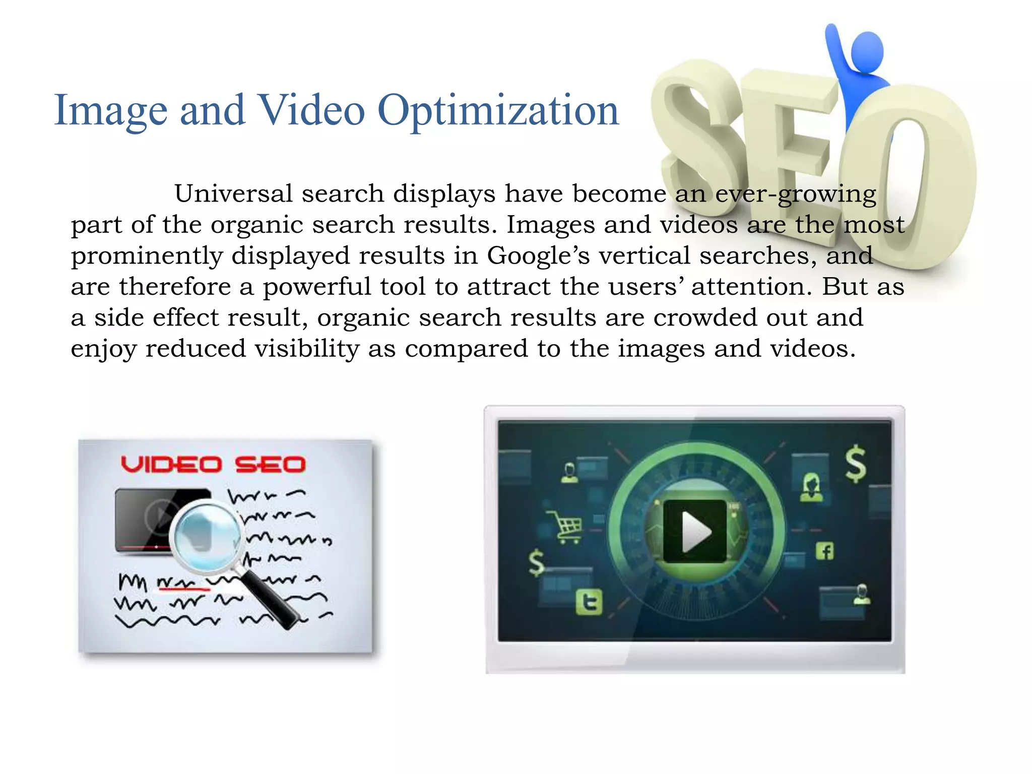 Image and Video Optimization 
Universal search displays have become an ever-growing 
part of the organic search results. Images and videos are the most 
prominently displayed results in Google’s vertical searches, and 
are therefore a powerful tool to attract the users’ attention. But as 
a side effect result, organic search results are crowded out and 
enjoy reduced visibility as compared to the images and videos. 
 