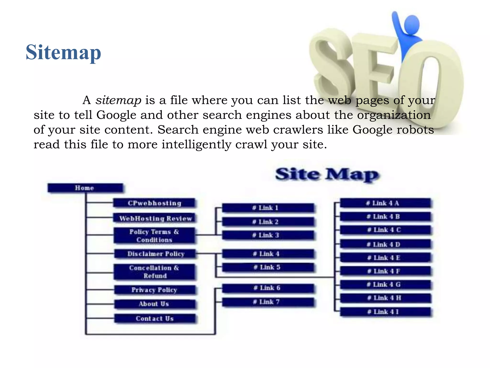Sitemap 
A sitemap is a file where you can list the web pages of your 
site to tell Google and other search engines about the organization 
of your site content. Search engine web crawlers like Google robots 
read this file to more intelligently crawl your site. 
 