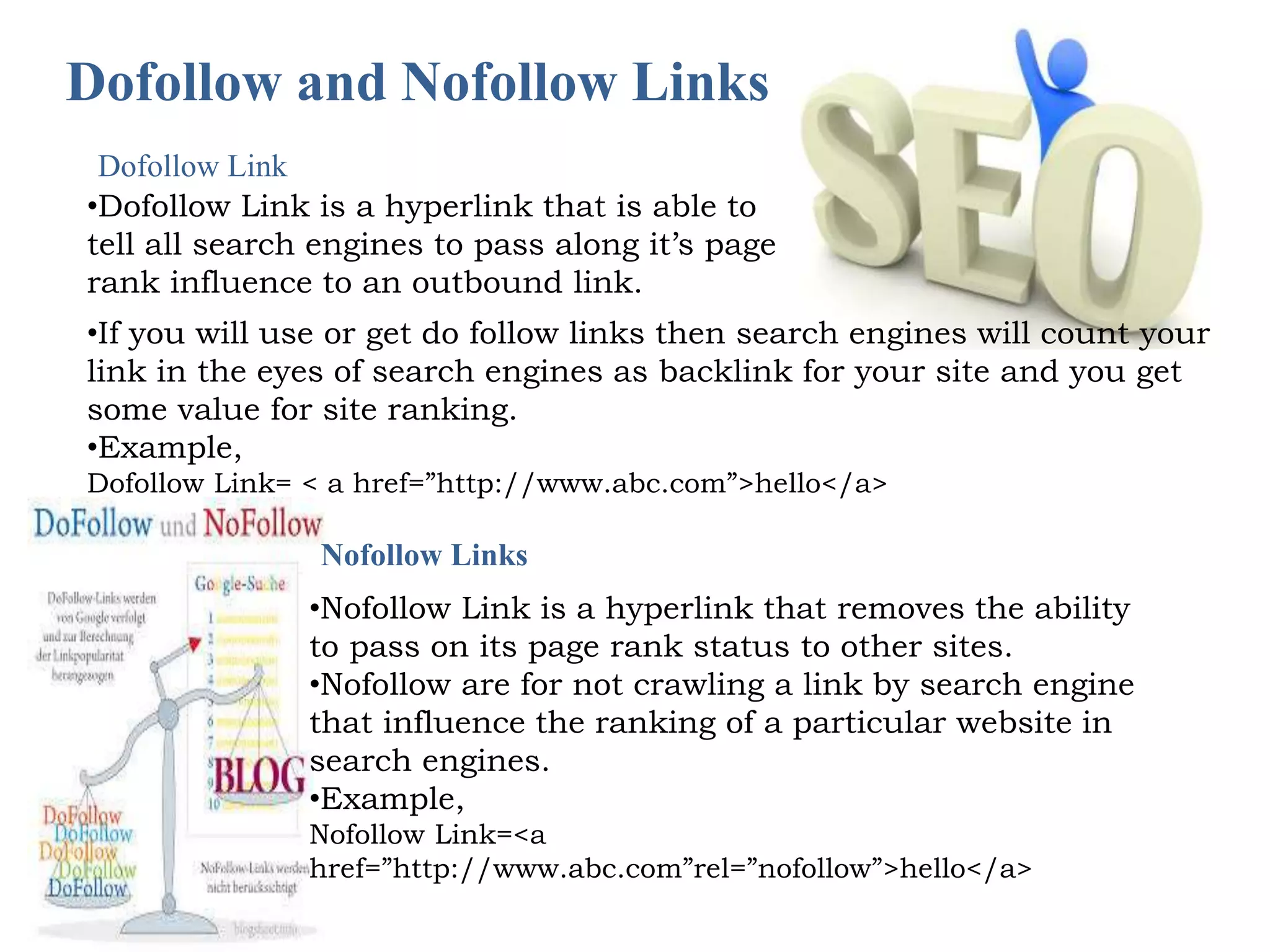 Dofollow and Nofollow Links 
•Dofollow Link is a hyperlink that is able to 
tell all search engines to pass along it’s page 
rank influence to an outbound link. 
•If you will use or get do follow links then search engines will count your 
link in the eyes of search engines as backlink for your site and you get 
some value for site ranking. 
•Example, 
Dofollow Link= < a href=”http://www.abc.com”>hello</a> 
Nofollow Links 
•Nofollow Link is a hyperlink that removes the ability 
to pass on its page rank status to other sites. 
•Nofollow are for not crawling a link by search engine 
that influence the ranking of a particular website in 
search engines. 
•Example, 
Nofollow Link=<a 
href=”http://www.abc.com”rel=”nofollow”>hello</a> 
Dofollow Link 
 