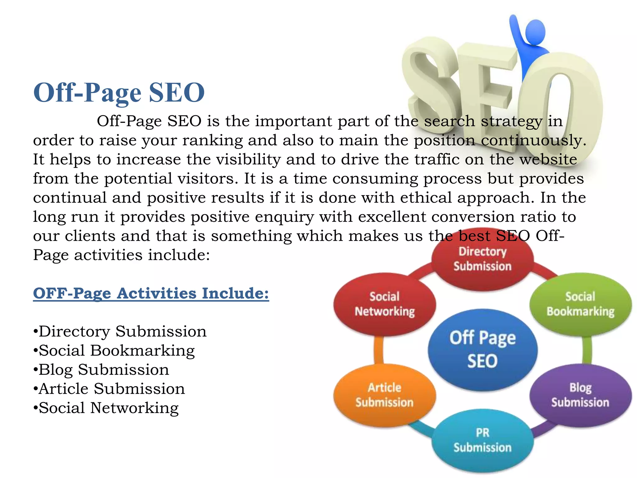 Off-Page SEO 
Off-Page SEO is the important part of the search strategy in 
order to raise your ranking and also to main the position continuously. 
It helps to increase the visibility and to drive the traffic on the website 
from the potential visitors. It is a time consuming process but provides 
continual and positive results if it is done with ethical approach. In the 
long run it provides positive enquiry with excellent conversion ratio to 
our clients and that is something which makes us the best SEO Off- 
Page activities include: 
OFF-Page Activities Include: 
•Directory Submission 
•Social Bookmarking 
•Blog Submission 
•Article Submission 
•Social Networking 
 