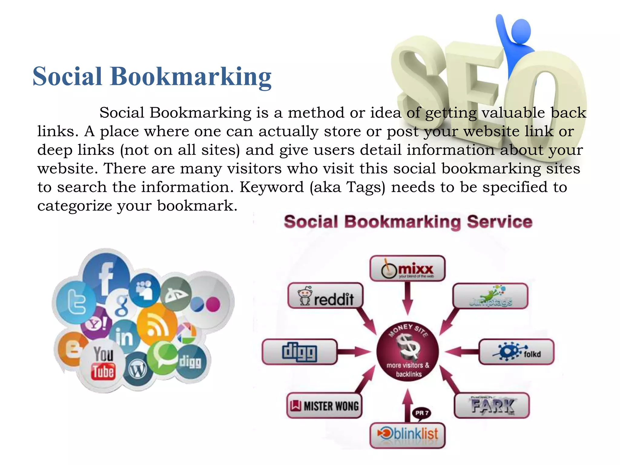 Social Bookmarking 
Social Bookmarking is a method or idea of getting valuable back 
links. A place where one can actually store or post your website link or 
deep links (not on all sites) and give users detail information about your 
website. There are many visitors who visit this social bookmarking sites 
to search the information. Keyword (aka Tags) needs to be specified to 
categorize your bookmark. 
 