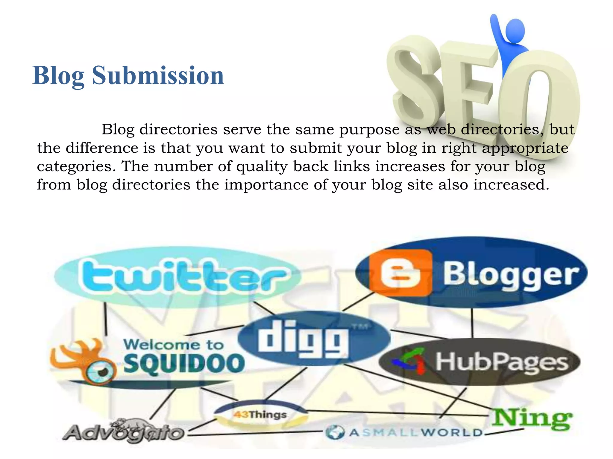 Blog Submission 
Blog directories serve the same purpose as web directories, but 
the difference is that you want to submit your blog in right appropriate 
categories. The number of quality back links increases for your blog 
from blog directories the importance of your blog site also increased. 
 