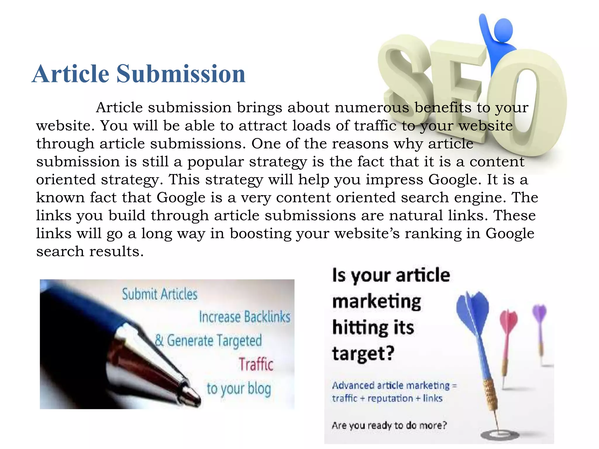 Article Submission 
Article submission brings about numerous benefits to your 
website. You will be able to attract loads of traffic to your website 
through article submissions. One of the reasons why article 
submission is still a popular strategy is the fact that it is a content 
oriented strategy. This strategy will help you impress Google. It is a 
known fact that Google is a very content oriented search engine. The 
links you build through article submissions are natural links. These 
links will go a long way in boosting your website’s ranking in Google 
search results. 
 