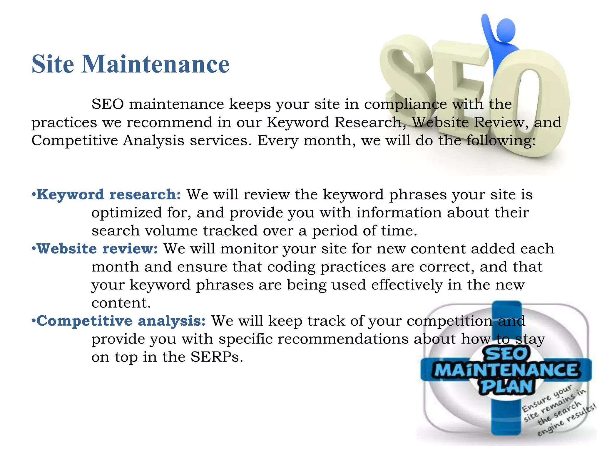 Site Maintenance 
SEO maintenance keeps your site in compliance with the 
practices we recommend in our Keyword Research, Website Review, and 
Competitive Analysis services. Every month, we will do the following: 
•Keyword research: We will review the keyword phrases your site is 
optimized for, and provide you with information about their 
search volume tracked over a period of time. 
•Website review: We will monitor your site for new content added each 
month and ensure that coding practices are correct, and that 
your keyword phrases are being used effectively in the new 
content. 
•Competitive analysis: We will keep track of your competition and 
provide you with specific recommendations about how to stay 
on top in the SERPs. 
 