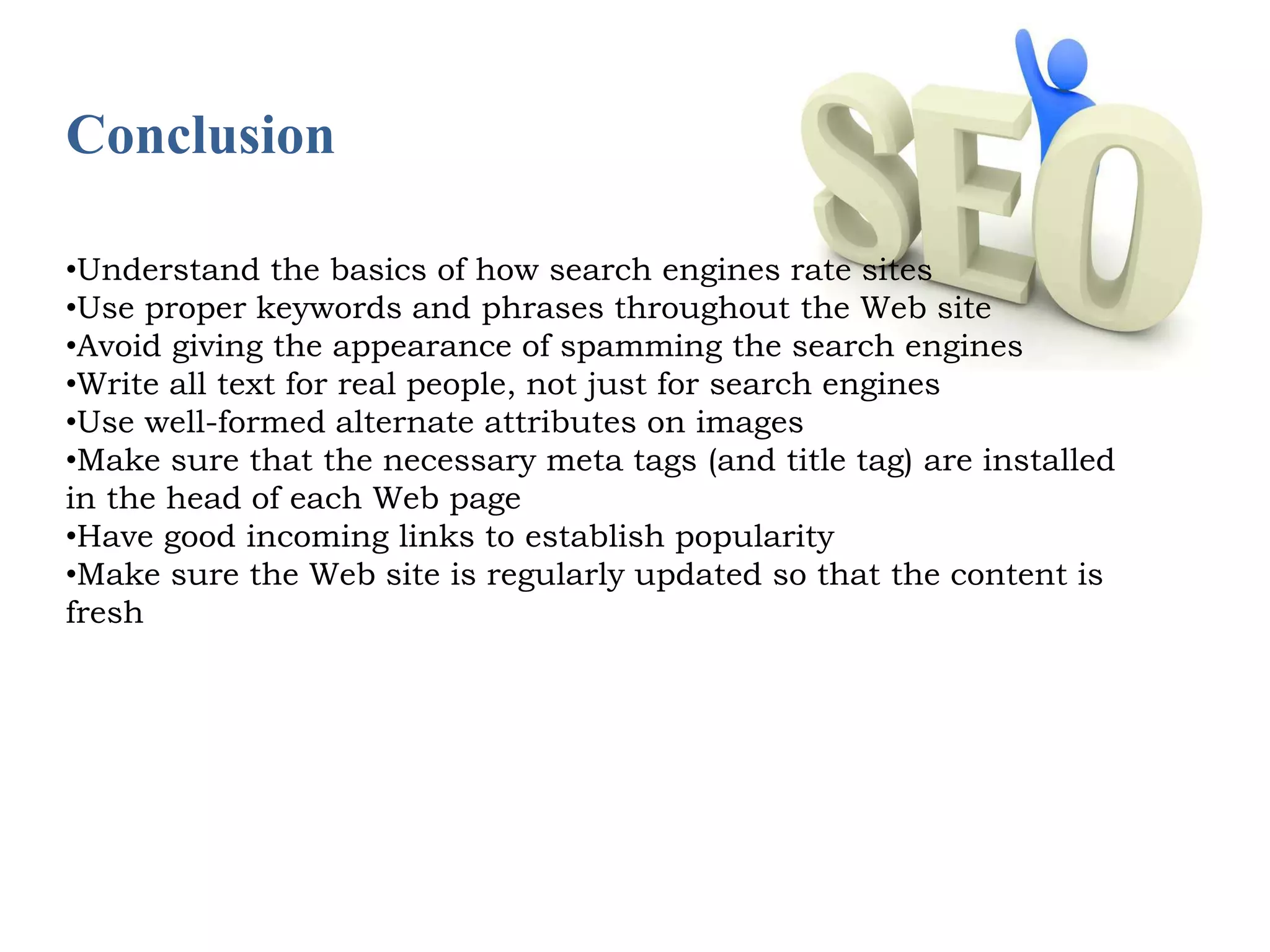 Conclusion 
•Understand the basics of how search engines rate sites 
•Use proper keywords and phrases throughout the Web site 
•Avoid giving the appearance of spamming the search engines 
•Write all text for real people, not just for search engines 
•Use well-formed alternate attributes on images 
•Make sure that the necessary meta tags (and title tag) are installed 
in the head of each Web page 
•Have good incoming links to establish popularity 
•Make sure the Web site is regularly updated so that the content is 
fresh 
 