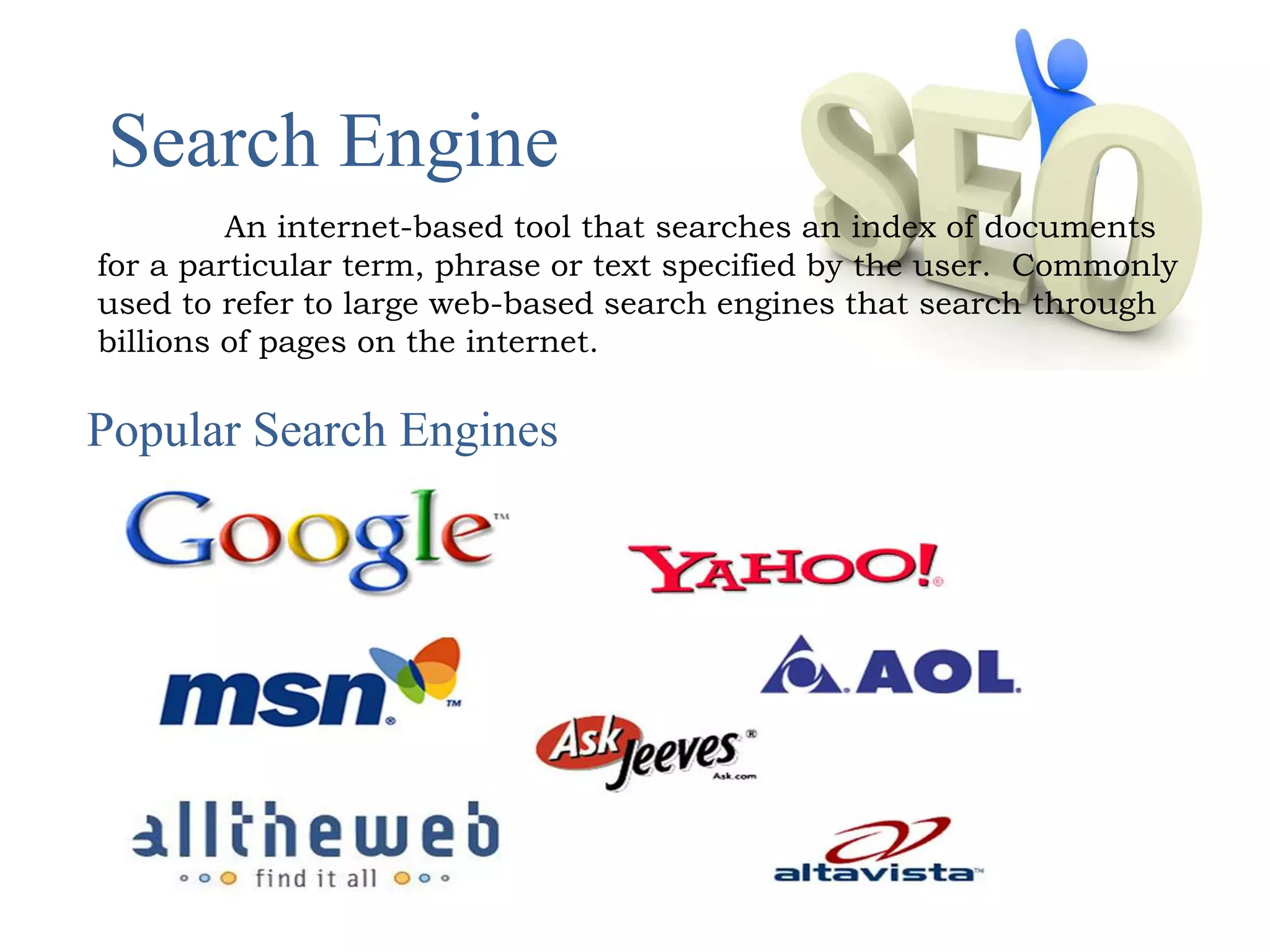 Search Engine 
An internet-based tool that searches an index of documents 
for a particular term, phrase or text specified by the user. Commonly 
used to refer to large web-based search engines that search through 
billions of pages on the internet. 
Popular Search Engines 
 