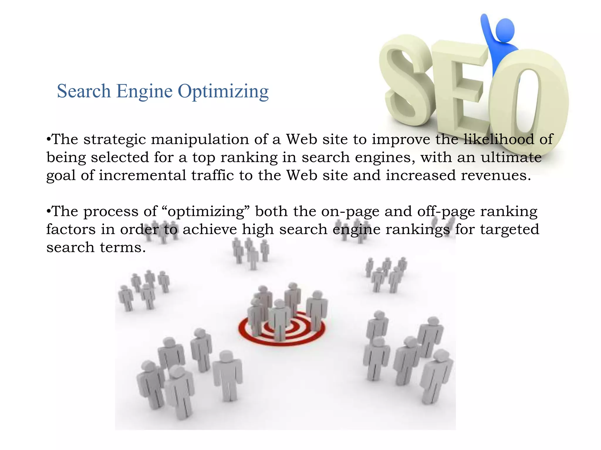 Search Engine Optimizing 
•The strategic manipulation of a Web site to improve the likelihood of 
being selected for a top ranking in search engines, with an ultimate 
goal of incremental traffic to the Web site and increased revenues. 
•The process of “optimizing” both the on-page and off-page ranking 
factors in order to achieve high search engine rankings for targeted 
search terms. 
 