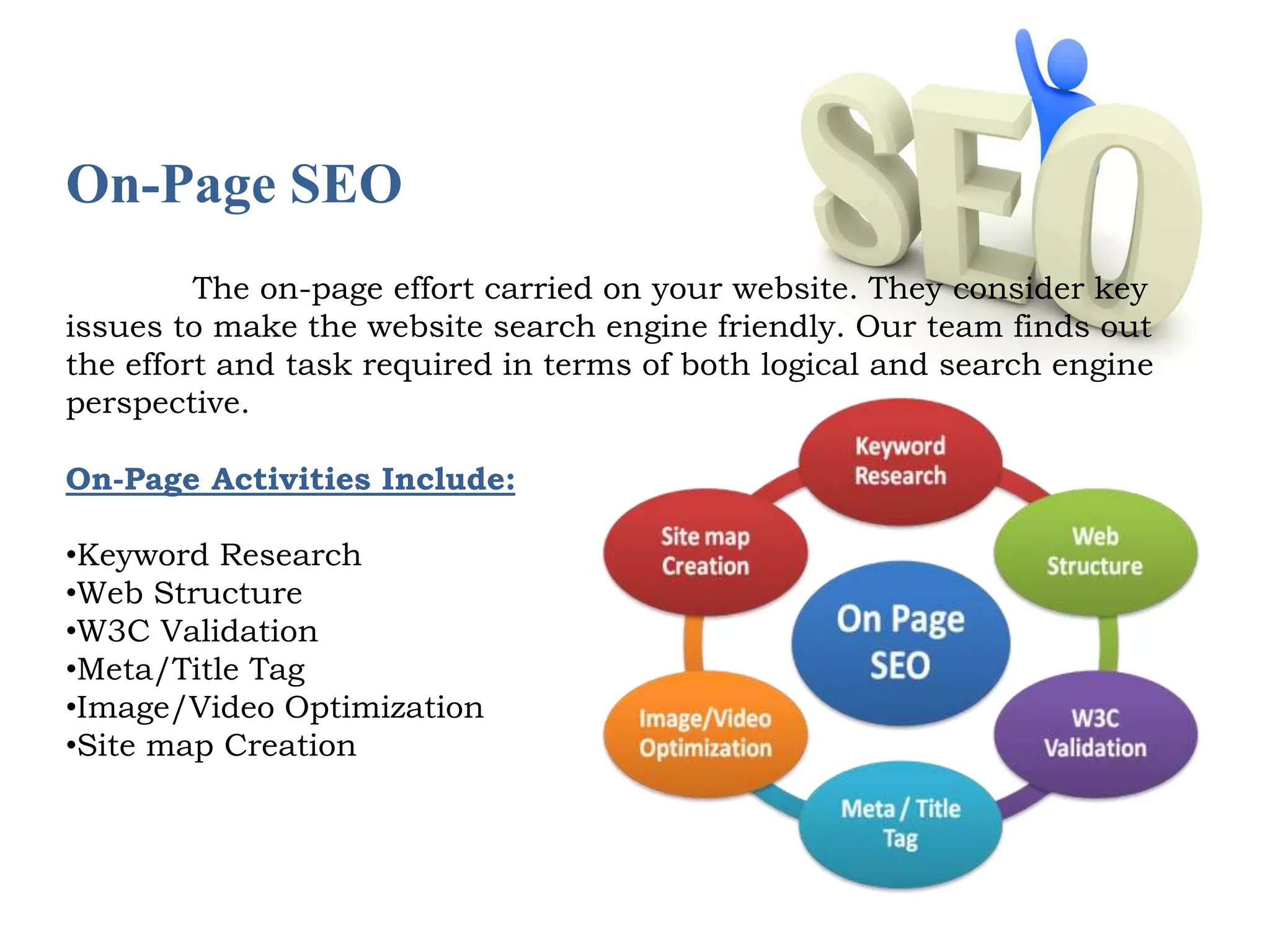 On-Page SEO 
The on-page effort carried on your website. They consider key 
issues to make the website search engine friendly. Our team finds out 
the effort and task required in terms of both logical and search engine 
perspective. 
On-Page Activities Include: 
•Keyword Research 
•Web Structure 
•W3C Validation 
•Meta/Title Tag 
•Image/Video Optimization 
•Site map Creation 
 