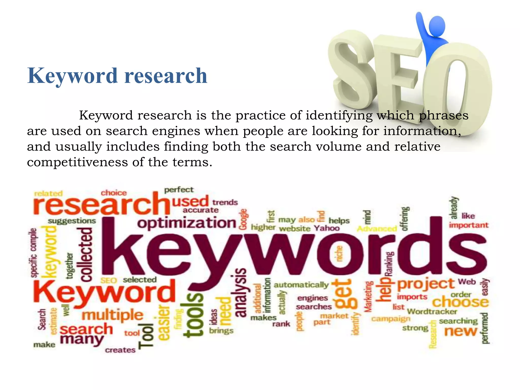 Keyword research 
Keyword research is the practice of identifying which phrases 
are used on search engines when people are looking for information, 
and usually includes finding both the search volume and relative 
competitiveness of the terms. 
 
