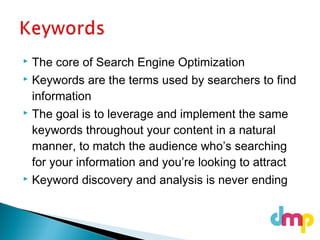  The core of Search Engine Optimization
 Keywords are the terms used by searchers to find
information
 The goal is to leverage and implement the same
keywords throughout your content in a natural
manner, to match the audience who’s searching
for your information and you’re looking to attract
 Keyword discovery and analysis is never ending
 
