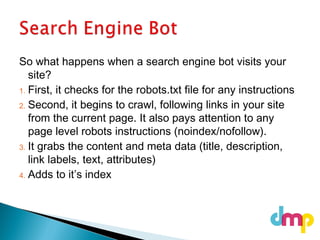 So what happens when a search engine bot visits your
site?
1. First, it checks for the robots.txt file for any instructions
2. Second, it begins to crawl, following links in your site
from the current page. It also pays attention to any
page level robots instructions (noindex/nofollow).
3. It grabs the content and meta data (title, description,
link labels, text, attributes)
4. Adds to it’s index
 
