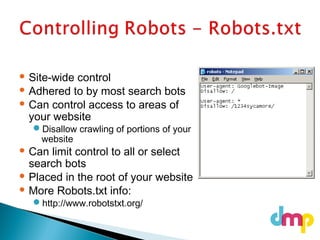  Site-wide control
 Adhered to by most search bots
 Can control access to areas of
your website
Disallow crawling of portions of your
website
 Can limit control to all or select
search bots
 Placed in the root of your website
 More Robots.txt info:
http://www.robotstxt.org/
 