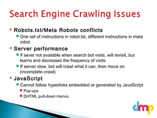  Robots.txt/Meta Robots conflicts
One set of instructions in robot.txt, different instructions in meta
robot
 Server performance
If sever not available when search bot visits, will revisit, but
learns and decreases the frequency of visits
If server slow, bot will crawl what it can, then move on
(incomplete crawl)
 JavaScript
Cannot follow hyperlinks embedded or generated by JavaScript
Pop-ups
DHTML pull-down menus
 
