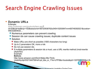  Dynamic URLs
Example:
www.mydomain.com/products/item.asp?
id=20&cat=bd&cty=102&sessionid=56720938762s345h10293847nnm65748392021&cookie=
WEGQIEMCE...
Numerous parameters can prevent crawling
Session ids can cause crawling issues; duplicate content issues
Solution
 Make URLs are short as possible (1000 characters too long)
 Up to 2 parameters OK, more a risk
 Do not use session ids;
 If multiple parameters & session ids a must, use a URL rewrite method (mod-rewrite
(Apache))
Example:
Before:
http://www.amazon.com/Dont-Make-Me-Think-
Usability/dp/0321344758/ref=pd_bbs_sr_1?ie=UTF8&s=books&qid=1207686806&sr=8-
1
After:
 