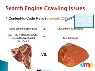  Content-to-Code Ratio (example 203kb)
Code used to display page vs. Content that is displayed
(X)HTML + attributes & CSS
(embedded & inline) &
JavaScript
vs.
Text & Images
vs.
In browser, view
source to view
code bloat
In browser, view
source to view
code bloat
 
