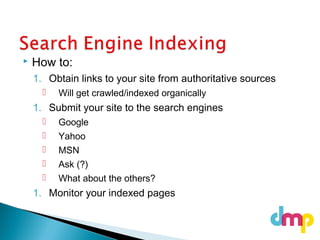  How to:
1. Obtain links to your site from authoritative sources
 Will get crawled/indexed organically
1. Submit your site to the search engines
 Google
 Yahoo
 MSN
 Ask (?)
 What about the others?
1. Monitor your indexed pages
 