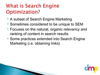  A subset of Search Engine Marketing
 Sometimes considered to be unique to SEM
 Focuses on the natural, organic relevancy and
ranking of content in search results.
 Some practices extended into Search Engine
Marketing (i.e. obtaining links)
 