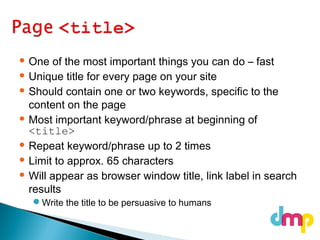  One of the most important things you can do – fast
 Unique title for every page on your site
 Should contain one or two keywords, specific to the
content on the page
 Most important keyword/phrase at beginning of
<title>
 Repeat keyword/phrase up to 2 times
 Limit to approx. 65 characters
 Will appear as browser window title, link label in search
results
Write the title to be persuasive to humans
 