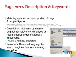 Meta tags placed in <head> portion of page
Example/Syntax:
<meta name=“description” content=“Description info goes here” />
<meta name=“keywords” content=“keywords,seperated by,commas,go,here” />
 Description: Not used by search
engines for relevancy; displayed as
result snippet under link label &
above URL.
Limit to 100-200 characters
 Keywords: Banished long ago by
search engines due to spamming.
No value
 
