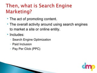  The act of promoting content.
 The overall activity around using search engines
to market a site or online entity.
 Includes:
◦ Search Engine Optimization
◦ Paid Inclusion
◦ Pay Per Click (PPC)
 