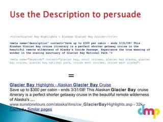 Glacier Bay Highlights - Alaskan Glacier Bay Cruise
Save up to $300 per cabin - ends 3/31/08! This Alaskan Glacier Bay cruise
itinerary is a perfect shorter getaway cruise in the beautiful remote wilderness
of Alaska's ...
www.sunstonetours.com/alaska/itins/cw_GlacierBayHighlights.asp - 32k -
Cached - Similar pages
<title>Glacier Bay Highlights - Alaskan Glacier Bay Cruise</title>
<meta name="description" content="Save up to $300 per cabin - ends 3/31/08! This
Alaskan Glacier Bay cruise itinerary is a perfect shorter getaway cruise in the
beautiful remote wilderness of Alaska's Inside Passage. Experience the true meaning of
wonder in the soaring sanctuary of Glacier Bay National Park.">
<meta name="keywords" content="glacier bay, short cruises, glacier bay alaska, glacier
bay cruise, glacier bay national park, cruise west cruises, cruise west alaska">
=
 