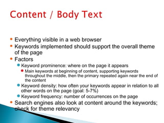  Everything visible in a web browser
 Keywords implemented should support the overall theme
of the page
 Factors
Keyword prominence: where on the page it appears
Main keywords at beginning of content, supporting keywords
throughout the middle, then the primary repeated again near the end of
the content
Keyword density: how often your keywords appear in relation to all
other words on the page (goal: 5-7%)
Keyword frequency: number of occurrences on the page
 Search engines also look at content around the keywords;
check for theme relevancy
 