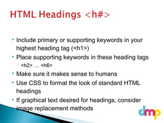  Include primary or supporting keywords in your
highest heading tag (<h1>)
 Place supporting keywords in these heading tags
◦ <h2> … <h6>
 Make sure it makes sense to humans
 Use CSS to format the look of standard HTML
headings
 If graphical text desired for headings, consider
image replacement methods
 