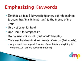  Emphasize text & keywords to show search engines
& users that “this is important” to the theme of the
page.
 Use <strong> for bold
 Use <em> for emphasize
 Do not use <b> or <i> (outdated/obsolete)
 Only emphasize short segments of words (1-4 words).
◦ Any more loses impact & value of emphasis; everything is
emphasized; dilutes keyword meaning
 