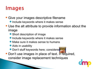  Give your images descriptive filename
Include keywords where it makes sense
 Use the alt attribute to provide information about the
image
Short description of image
Include keywords where it makes sense
Make sure it makes sense to humans
Aids in usability
Don’t stuff keywords here; considered
 Don’t use images in place of text. If required,
consider image replacement techniques
 